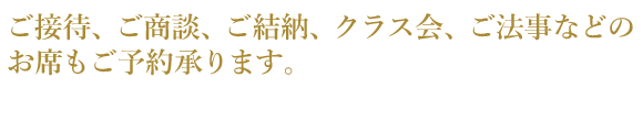 ご接待、ご商談、ご結納、クラス会、ご法事などの お席もご予約承ります。 よいお席はお早めにご予約下さいませ。（コースでのご予約がお得です）